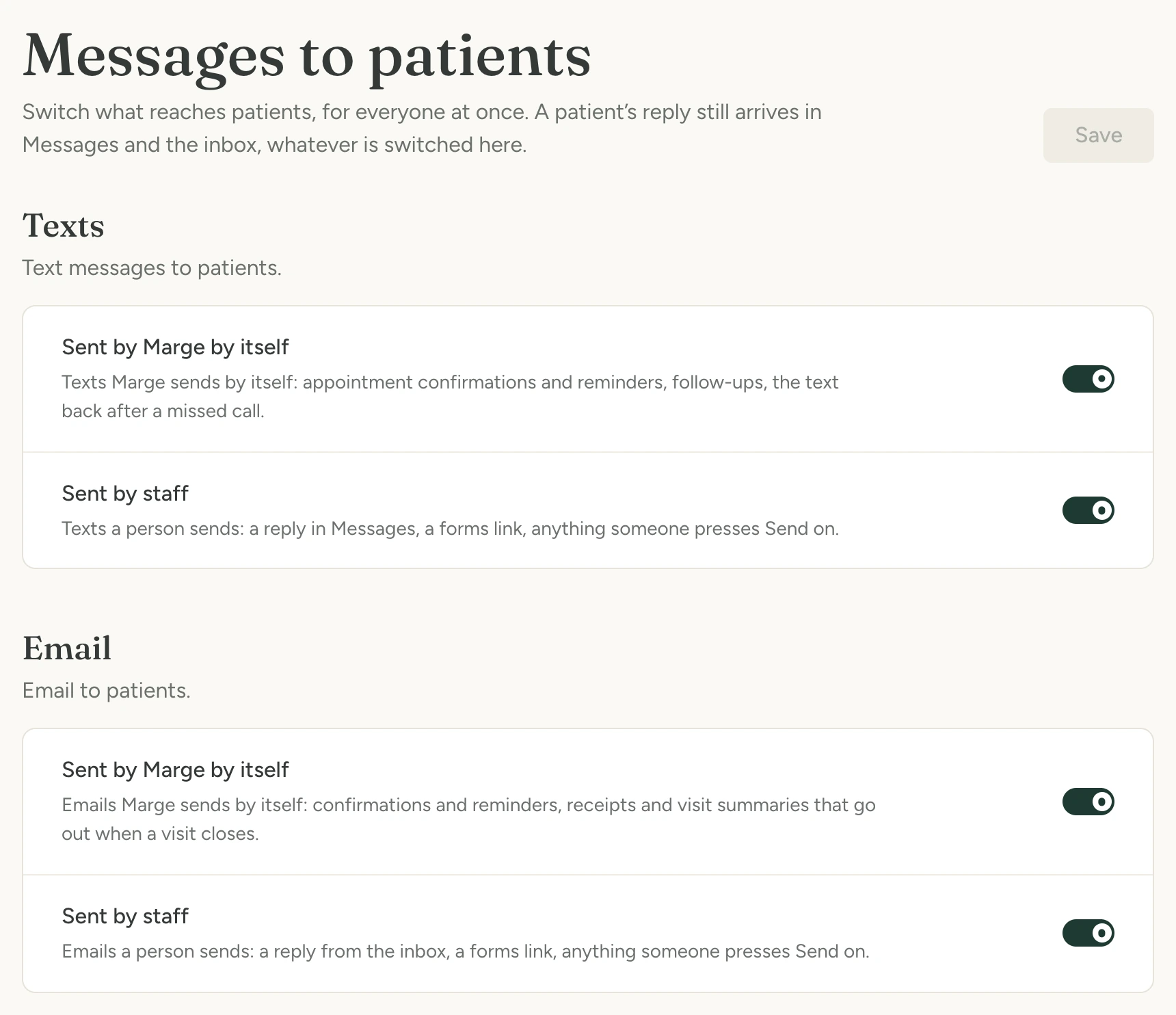 The Messages to patients page in Marge’s settings, with a switch for each channel, texts and email, for what Marge sends by itself and for what staff send. Messages to patients Switch what reaches patients, for everyone at once. A patient’s reply still arrives in Messages and the inbox, whatever is switched here. Save Texts Text messages to patients. Sent by Marge by itself Texts Marge sends by itself: appointment confirmations and reminders, follow-ups, the text back after a missed call. Sent by staff Texts a person sends: a reply in Messages, a forms link, anything someone presses Send on. Email Email to patients. Sent by Marge by itself Emails Marge sends by itself: confirmations and reminders, receipts and visit summaries that go out when a v